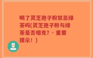 喝了灵芝孢子粉禁忌绿茶吗(灵芝孢子粉与绿茶是否相克？- 重要提示！)