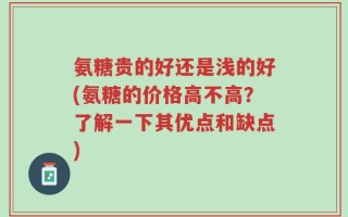 氨糖贵的好还是浅的好(氨糖的价格高不高？了解一下其优点和缺点)