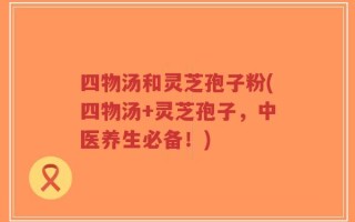 四物汤和灵芝孢子粉(四物汤+灵芝孢子，中医养生必备！)