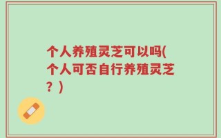 个人养殖灵芝可以吗(个人可否自行养殖灵芝？)