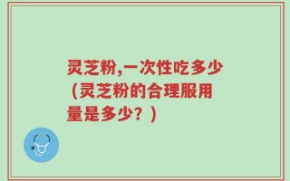灵芝粉,一次性吃多少 (灵芝粉的合理服用量是多少？)