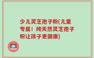少儿灵芝孢子粉(儿童专属！纯天然灵芝孢子粉让孩子更健康)