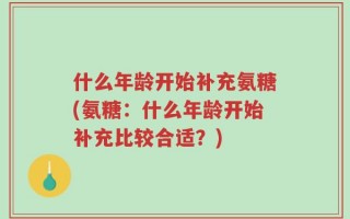 什么年龄开始补充氨糖(氨糖：什么年龄开始补充比较合适？)