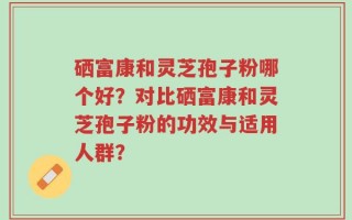 硒富康和灵芝孢子粉哪个好？对比硒富康和灵芝孢子粉的功效与适用人群？