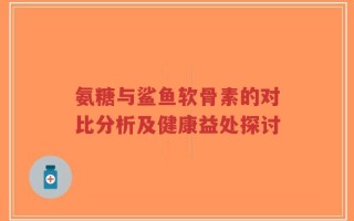 氨糖与鲨鱼软骨素的对比分析及健康益处探讨