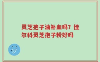灵芝孢子油补血吗？佳尔科灵芝孢子粉好吗