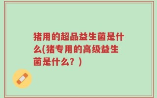 猪用的超品益生菌是什么(猪专用的高级益生菌是什么？)