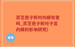 灵芝孢子粉对内膜有害吗_灵芝孢子粉对子宫内膜的影响研究)