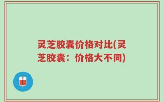灵芝胶囊价格对比(灵芝胶囊：价格大不同)