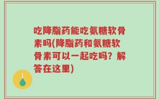 吃降脂药能吃氨糖软骨素吗(降脂药和氨糖软骨素可以一起吃吗？解答在这里)