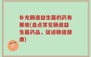 补充肠道益生菌的药有那些(盘点常见肠道益生菌药品，促进肠道健康)