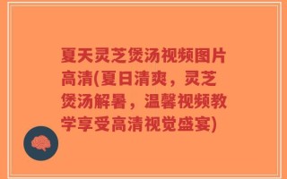 夏天灵芝煲汤视频图片高清(夏日清爽，灵芝煲汤解暑，温馨视频教学享受高清视觉盛宴)