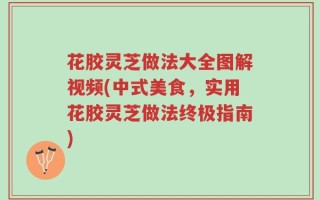 花胶灵芝做法大全图解视频(中式美食，实用花胶灵芝做法终极指南)