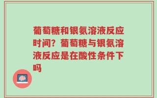 葡萄糖和银氨溶液反应时间？葡萄糖与银氨溶液反应是在酸性条件下吗