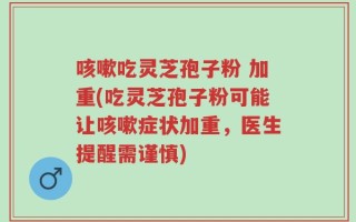 咳嗽吃灵芝孢子粉 加重(吃灵芝孢子粉可能让咳嗽症状加重，医生提醒需谨慎)