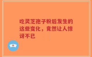 吃灵芝孢子粉后发生的这些变化，竟然让人惊讶不已