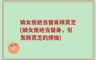 嫡女拒绝当替身顾灵芝(嫡女拒绝当替身，引发顾灵芝的烦恼)