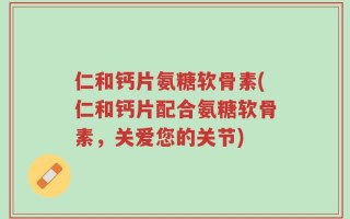 仁和钙片氨糖软骨素(仁和钙片配合氨糖软骨素，关爱您的关节)
