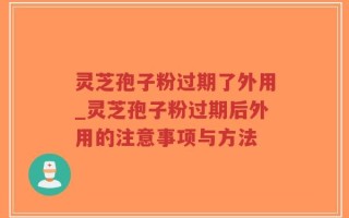 灵芝孢子粉过期了外用_灵芝孢子粉过期后外用的注意事项与方法