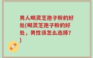 男人喝灵芝孢子粉的好处(喝灵芝孢子粉的好处，男性该怎么选择？)