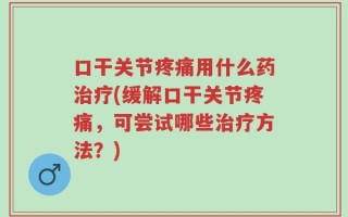 口干关节疼痛用什么药治疗(缓解口干关节疼痛，可尝试哪些治疗方法？)