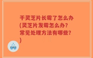 干灵芝片长霉了怎么办(灵芝片发霉怎么办？常见处理方法有哪些？)