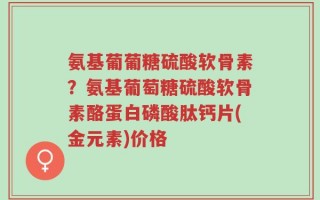 氨基葡葡糖硫酸软骨素？氨基葡萄糖硫酸软骨素酪蛋白磷酸肽钙片(金元素)价格