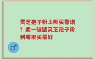 灵芝孢子粉上哪买靠谱？紫一破壁灵芝孢子粉到哪里买最好