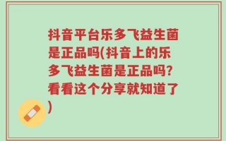 抖音平台乐多飞益生菌是正品吗(抖音上的乐多飞益生菌是正品吗？看看这个分享就知道了)
