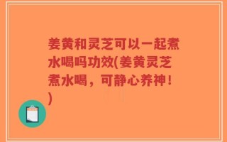 姜黄和灵芝可以一起煮水喝吗功效(姜黄灵芝煮水喝，可静心养神！)