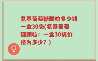 氨基葡萄糖颗粒多少钱一盒30袋(氨基葡萄糖颗粒：一盒30袋价格为多少？)