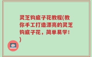 灵芝钩底子花教程(教你手工打造漂亮的灵芝钩底子花，简单易学！)