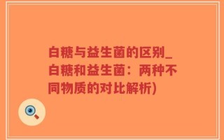 白糖与益生菌的区别_白糖和益生菌：两种不同物质的对比解析)