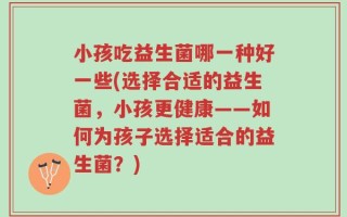小孩吃益生菌哪一种好一些(选择合适的益生菌，小孩更健康——如何为孩子选择适合的益生菌？)