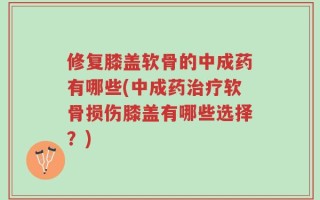修复膝盖软骨的中成药有哪些(中成药治疗软骨损伤膝盖有哪些选择？)