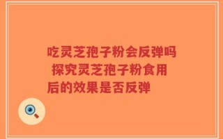 吃灵芝孢子粉会反弹吗 探究灵芝孢子粉食用后的效果是否反弹