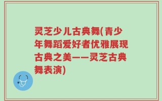 灵芝少儿古典舞(青少年舞蹈爱好者优雅展现古典之美——灵芝古典舞表演)