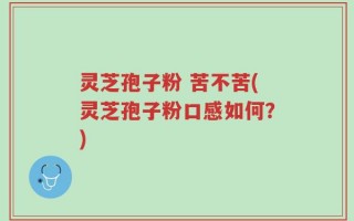 灵芝孢子粉 苦不苦(灵芝孢子粉口感如何？)