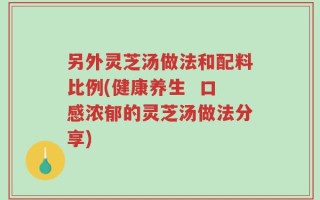 另外灵芝汤做法和配料比例(健康养生  口感浓郁的灵芝汤做法分享)