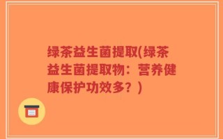 绿茶益生菌提取(绿茶益生菌提取物：营养健康保护功效多？)