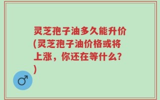 灵芝孢子油多久能升价(灵芝孢子油价格或将上涨，你还在等什么？)