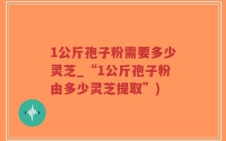 1公斤孢子粉需要多少灵芝_“1公斤孢子粉由多少灵芝提取”)