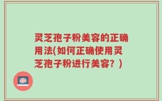 灵芝孢子粉美容的正确用法(如何正确使用灵芝孢子粉进行美容？)