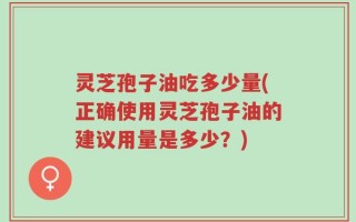 灵芝孢子油吃多少量(正确使用灵芝孢子油的建议用量是多少？)