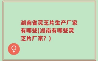 湖南省灵芝片生产厂家有哪些(湖南有哪些灵芝片厂家？)