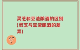 灵芝和豆渣酿酒的区别(灵芝与豆渣酿酒的差异)