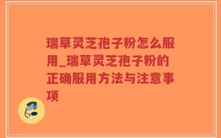 瑞草灵芝孢子粉怎么服用_瑞草灵芝孢子粉的正确服用方法与注意事项