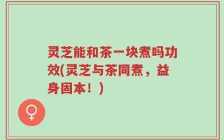 灵芝能和茶一块煮吗功效(灵芝与茶同煮，益身固本！)