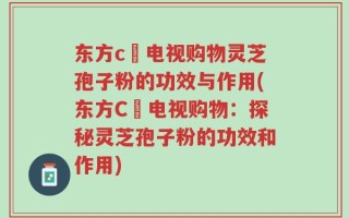 东方c亅电视购物灵芝孢子粉的功效与作用(东方C亅电视购物：探秘灵芝孢子粉的功效和作用)