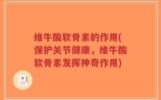 维牛酸软骨素的作用(保护关节健康，维牛酸软骨素发挥神奇作用)